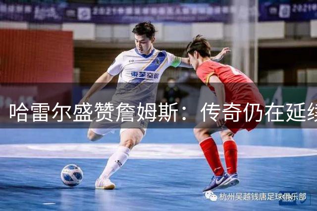 哈雷尔盛赞詹姆斯：传奇仍在延续 生涯跨越新时代