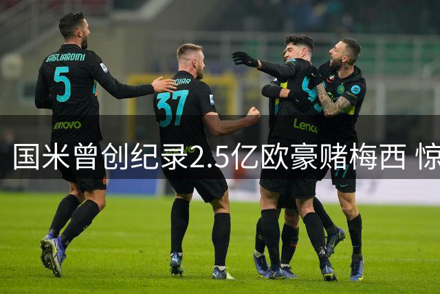 国米曾创纪录2.5亿欧豪赌梅西 惊曝莫拉蒂亲自谈判遭拒内幕