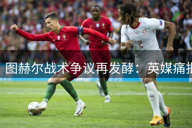 图赫尔战术争议再发酵：英媒痛批德国教头逃避责任葬送三狮军团