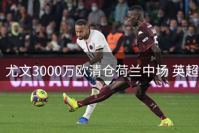 尤文3000万欧清仓荷兰中场 英超双雄曼联维拉上演抢人大战