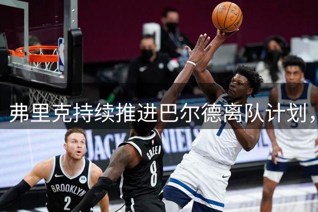 弗里克持续推进巴尔德离队计划，队友惊讶却未出手相助