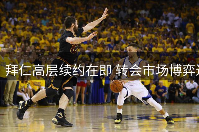 拜仁高层续约在即 转会市场博弈进入关键三周