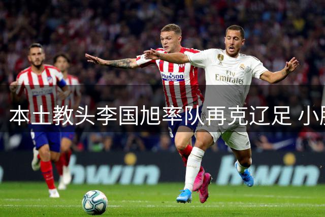 本土教头李国旭率队再克辽足 小胜背后暗藏中超格局之变