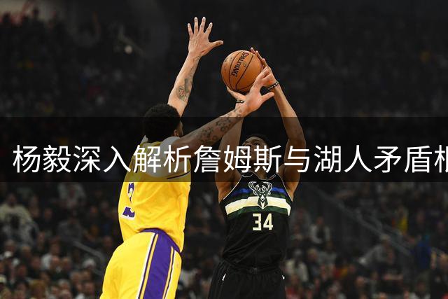 杨毅深入解析詹姆斯与湖人矛盾根源：姿态过高与退役计划不匹配
