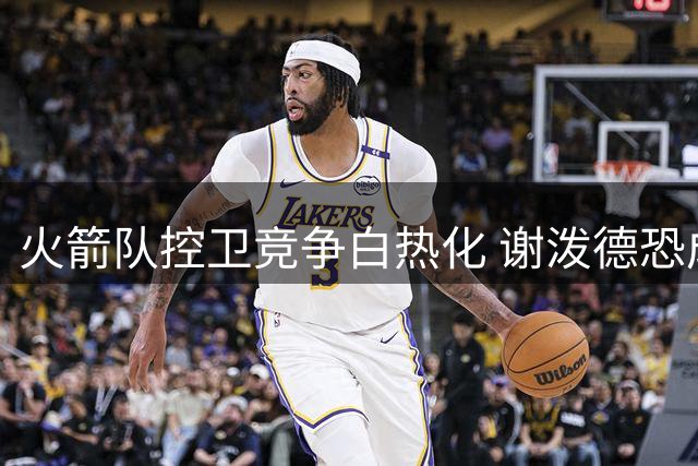 火箭队控卫竞争白热化 谢泼德恐成最大牺牲品