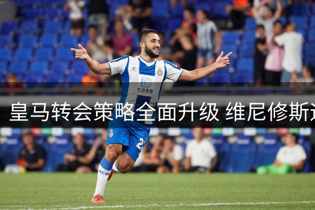 皇马转会策略全面升级 维尼修斯迪奥曼德双线并进彰显魄力