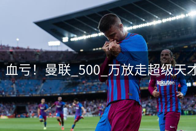 血亏！曼联 500 万放走超级天才！如今实力碾压霍尔