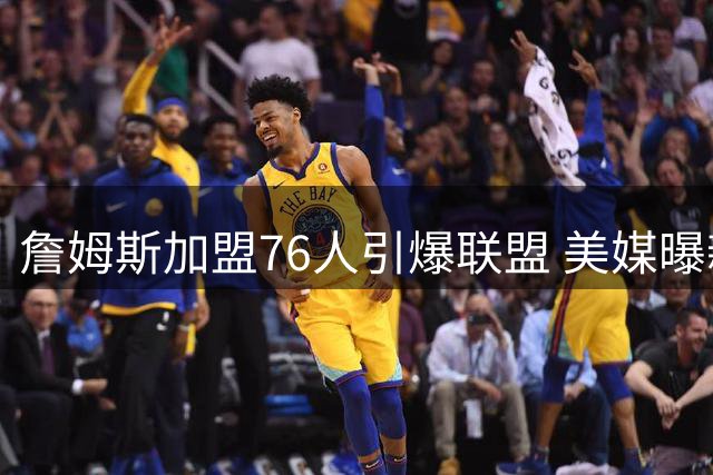 詹姆斯加盟76人引爆联盟 美媒曝新赛季全美直播场次或创纪录