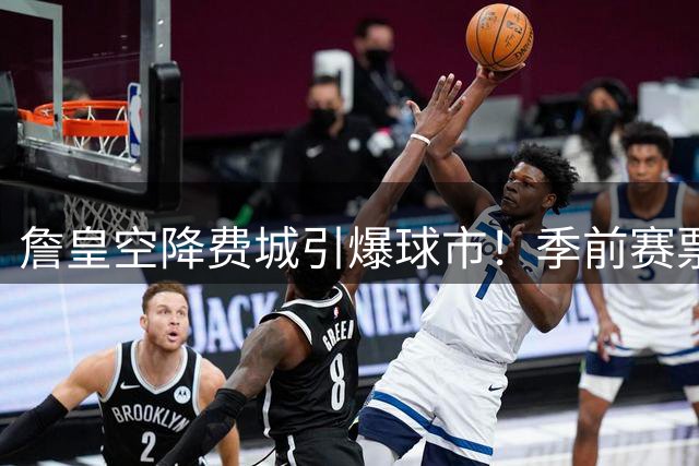詹皇空降费城引爆球市！季前赛票价翻四倍创历史新高