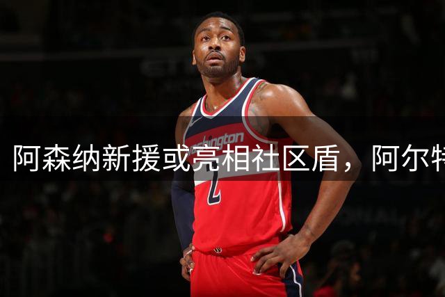 阿森纳新援或亮相社区盾，阿尔特塔谈转会市场