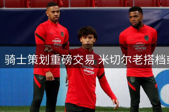 骑士策划重磅交易 米切尔老搭档或将重返