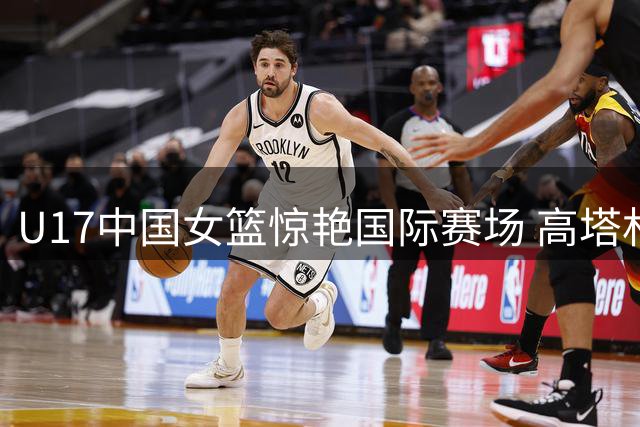 U17中国女篮惊艳国际赛场 高塔林立展现全面技术