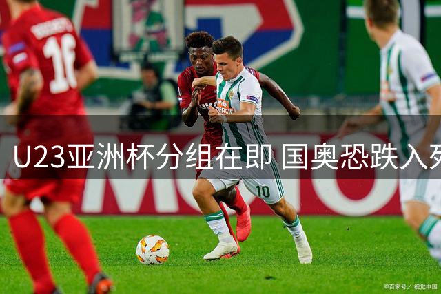 U23亚洲杯分组在即 国奥恐跌入死亡之组前景不妙